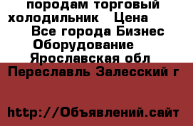 породам торговый холодильник › Цена ­ 6 000 - Все города Бизнес » Оборудование   . Ярославская обл.,Переславль-Залесский г.